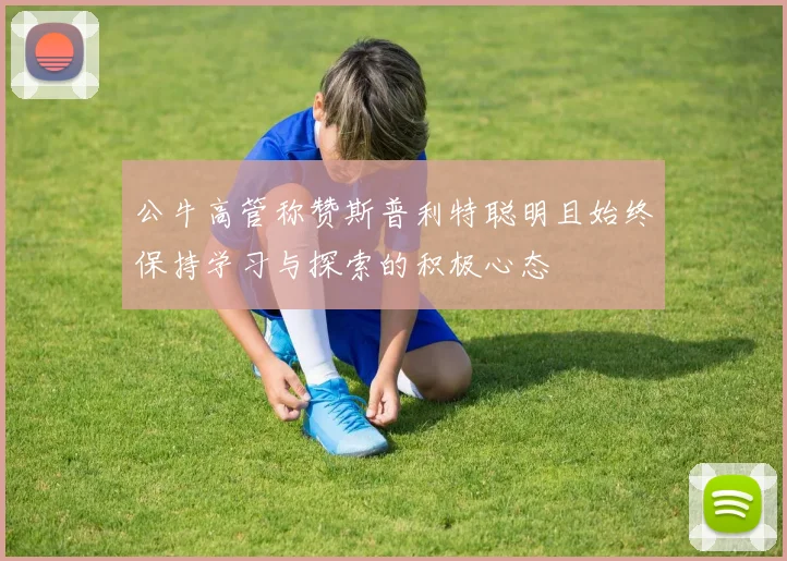 公牛高管称赞斯普利特聪明且始终保持学习与探索的积极心态