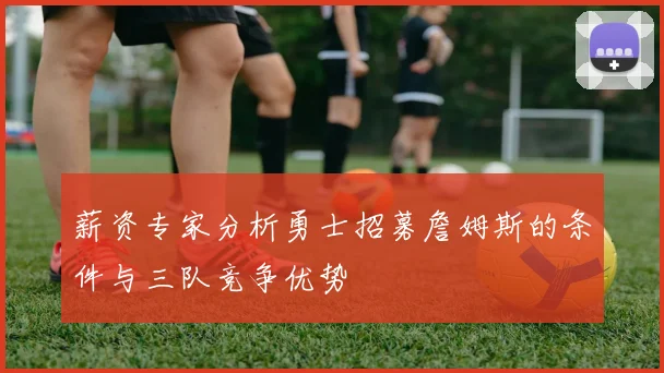 薪资专家分析勇士招募詹姆斯的条件与三队竞争优势