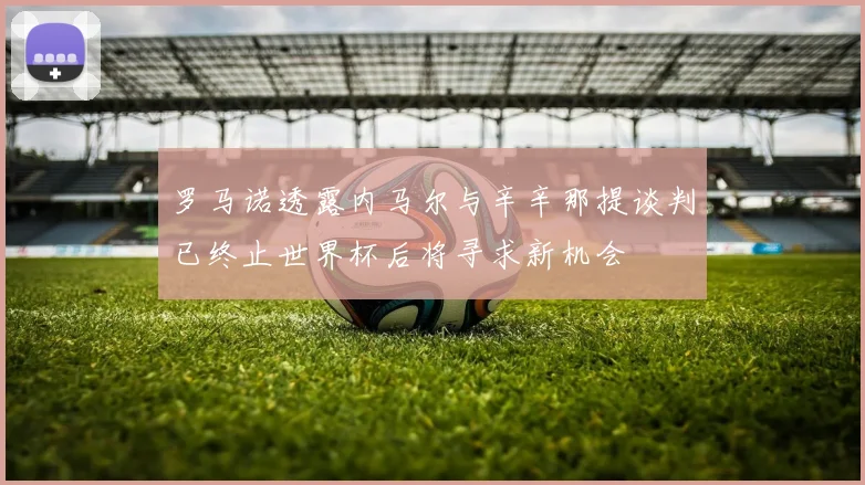罗马诺透露内马尔与辛辛那提谈判已终止世界杯后将寻求新机会