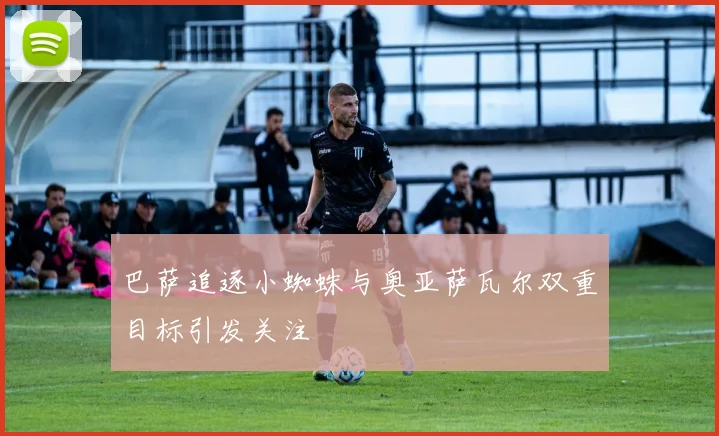 巴萨追逐小蜘蛛与奥亚萨瓦尔双重目标引发关注