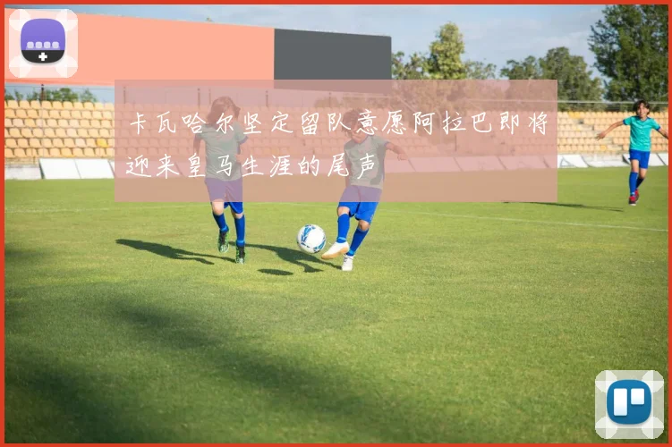 卡瓦哈尔坚定留队意愿阿拉巴即将迎来皇马生涯的尾声