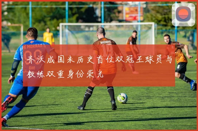 齐沃成国米历史首位双冠王球员与教练双重身份荣光