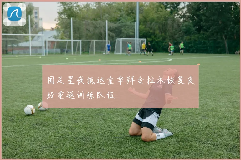 国足星夜抵达金华拜合拉木恢复良好重返训练队伍