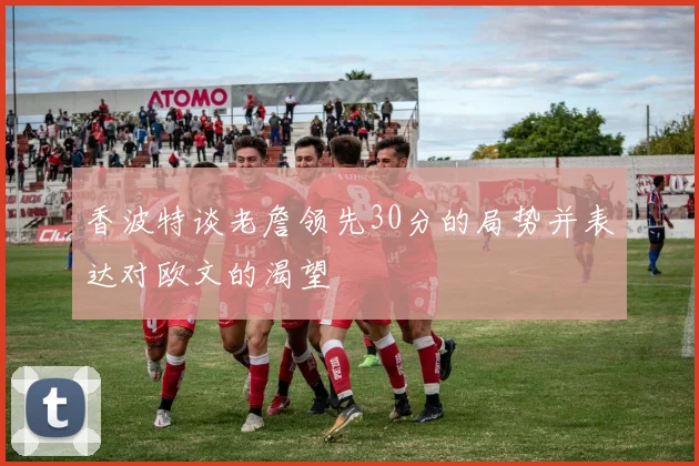香波特谈老詹领先30分的局势并表达对欧文的渴望