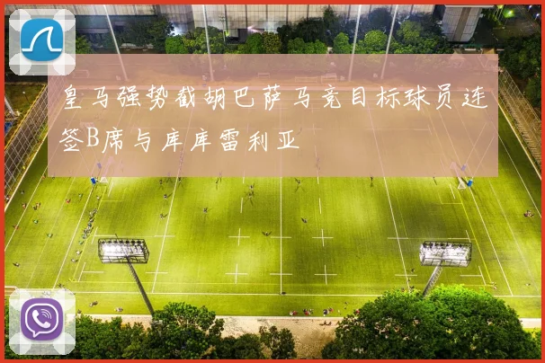 皇马强势截胡巴萨马竞目标球员连签B席与库库雷利亚