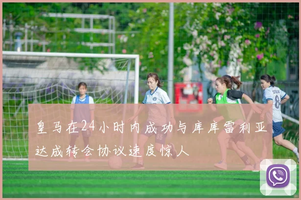 皇马在24小时内成功与库库雷利亚达成转会协议速度惊人