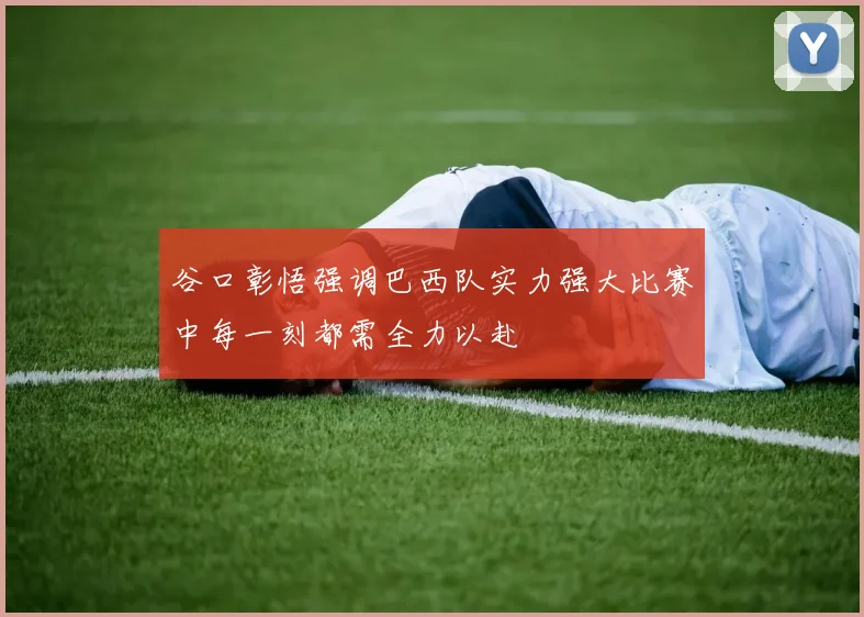 谷口彰悟强调巴西队实力强大比赛中每一刻都需全力以赴