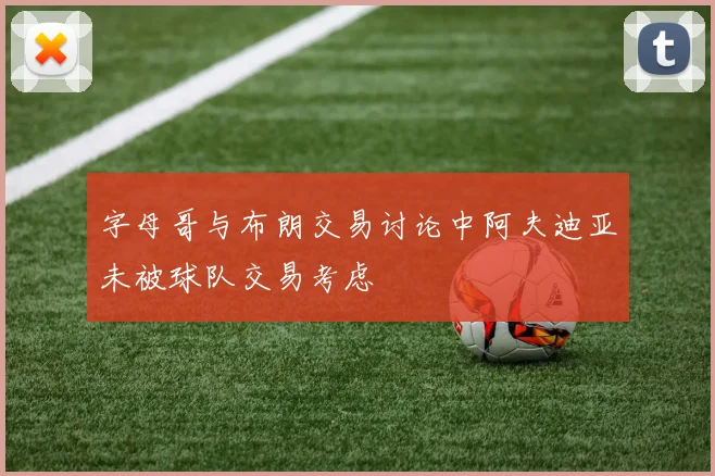 字母哥与布朗交易讨论中阿夫迪亚未被球队交易考虑