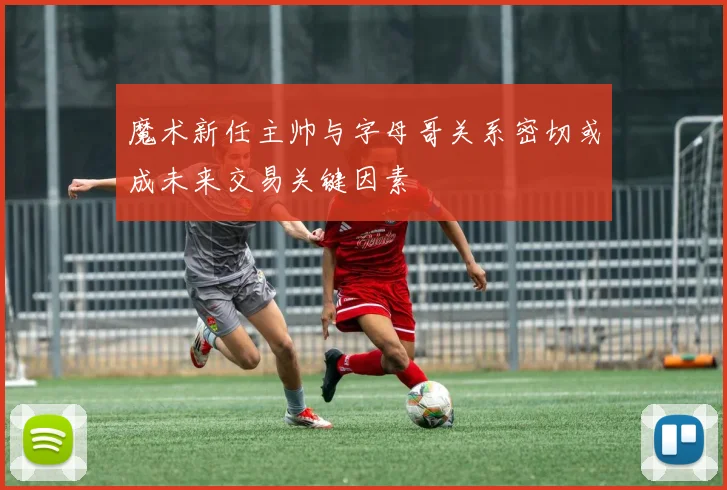 魔术新任主帅与字母哥关系密切或成未来交易关键因素