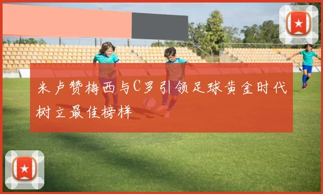 米卢赞梅西与C罗引领足球黄金时代树立最佳榜样
