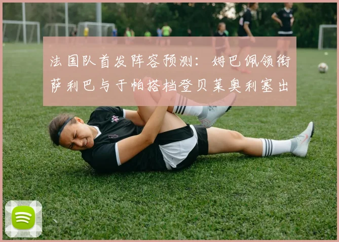 法国队首发阵容预测：姆巴佩领衔萨利巴与于帕搭档登贝莱奥利塞出战