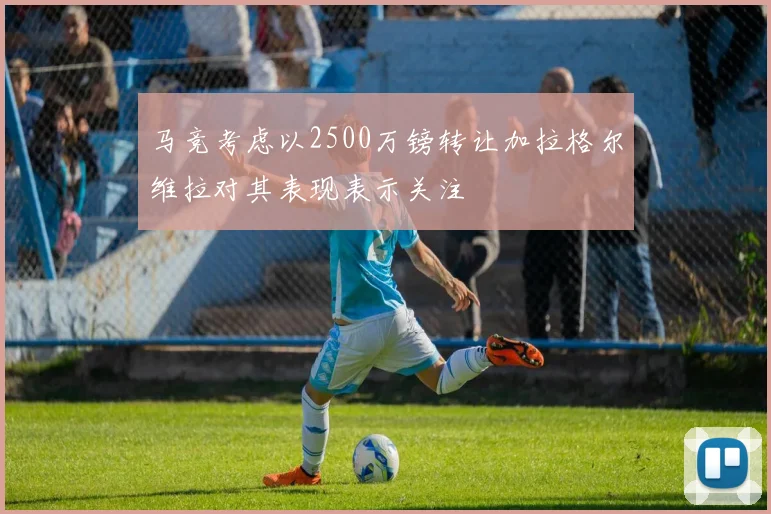 马竞考虑以2500万镑转让加拉格尔维拉对其表现表示关注
