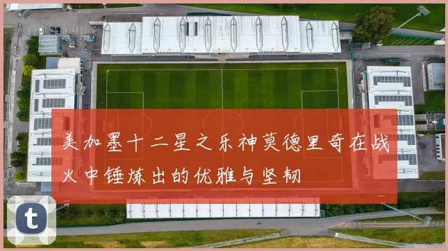 美加墨十二星之乐神莫德里奇在战火中锤炼出的优雅与坚韧