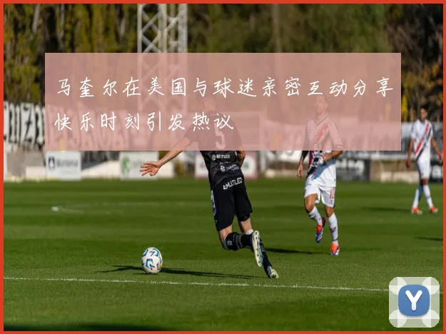 马奎尔在美国与球迷亲密互动分享快乐时刻引发热议