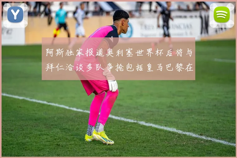 阿斯独家报道奥利塞世界杯后将与拜仁洽谈多队争抢包括皇马巴黎在内