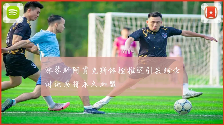 津琴科阿贾克斯体检推迟引发转会讨论或将永久加盟