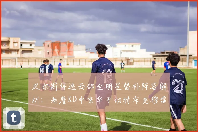 皮尔斯评选西部全明星替补阵容解析：老詹KD申京华子切特布克穆雷的实力对比