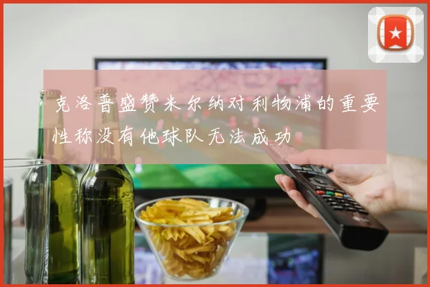 克洛普盛赞米尔纳对利物浦的重要性称没有他球队无法成功