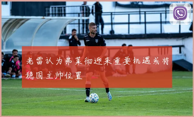 老雷认为弗莱彻迎来重要机遇或将稳固主帅位置
