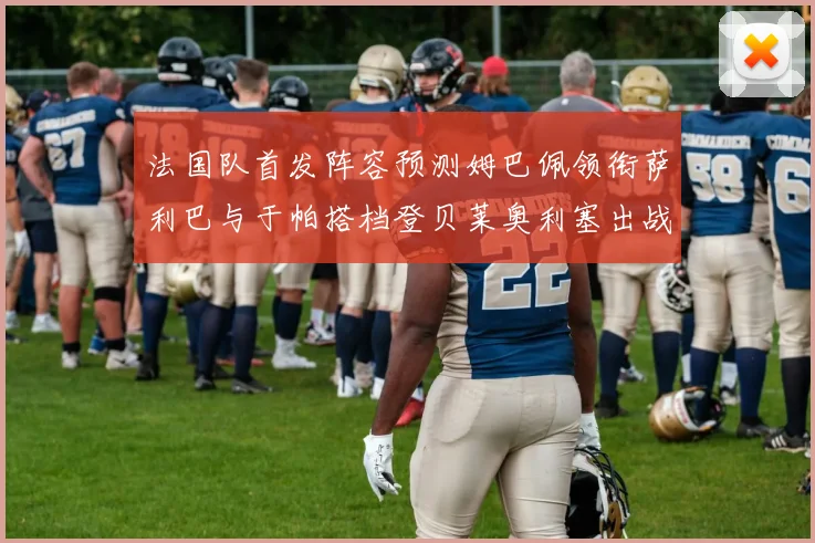 法国队首发阵容预测姆巴佩领衔萨利巴与于帕搭档登贝莱奥利塞出战