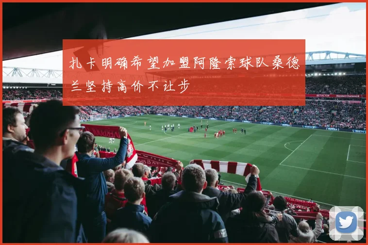 扎卡明确希望加盟阿隆索球队桑德兰坚持高价不让步