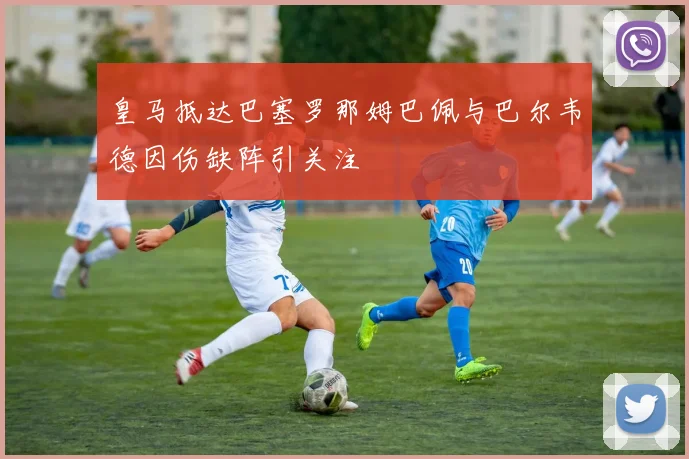 皇马抵达巴塞罗那姆巴佩与巴尔韦德因伤缺阵引关注