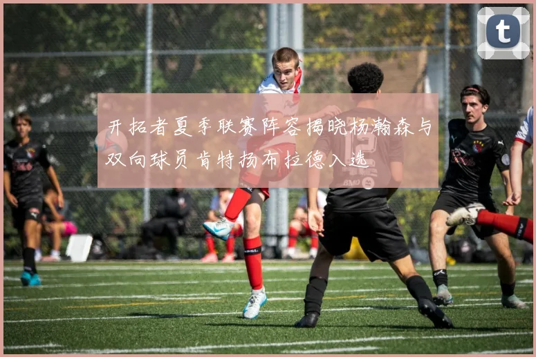 开拓者夏季联赛阵容揭晓杨瀚森与双向球员肯特扬布拉德入选