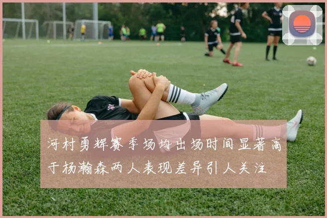 河村勇辉赛季场均出场时间显著高于杨瀚森两人表现差异引人关注